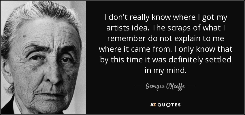 I don't really know where I got my artists idea. The scraps of what I remember do not explain to me where it came from. I only know that by this time it was definitely settled in my mind. - Georgia O'Keeffe