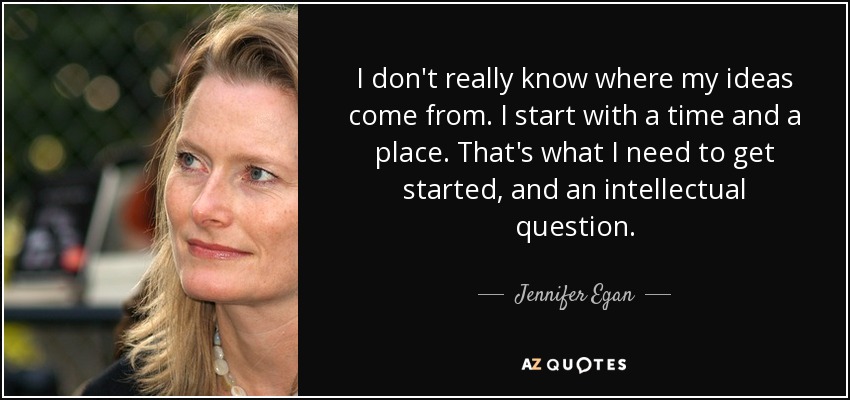 I don't really know where my ideas come from. I start with a time and a place. That's what I need to get started, and an intellectual question. - Jennifer Egan