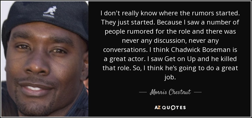 I don't really know where the rumors started. They just started. Because I saw a number of people rumored for the role and there was never any discussion, never any conversations. I think Chadwick Boseman is a great actor. I saw Get on Up and he killed that role. So, I think he's going to do a great job. - Morris Chestnut