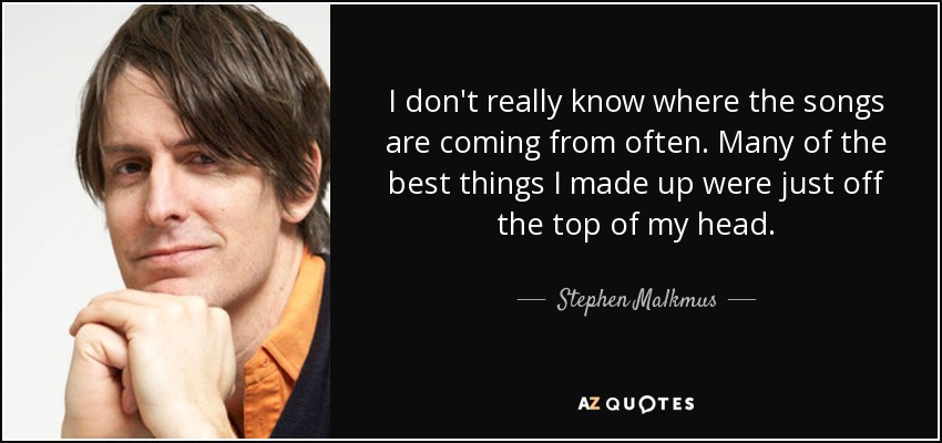I don't really know where the songs are coming from often. Many of the best things I made up were just off the top of my head. - Stephen Malkmus