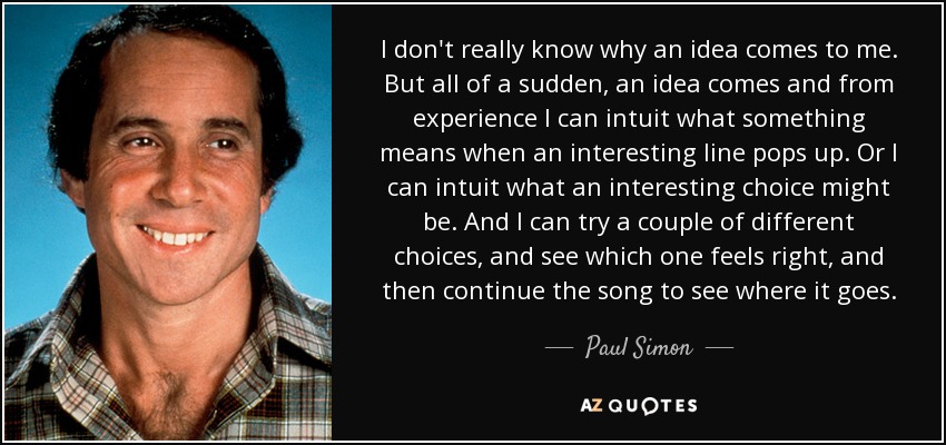 I don't really know why an idea comes to me. But all of a sudden, an idea comes and from experience I can intuit what something means when an interesting line pops up. Or I can intuit what an interesting choice might be. And I can try a couple of different choices, and see which one feels right, and then continue the song to see where it goes. - Paul Simon