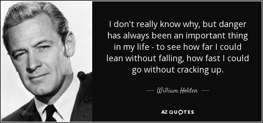 I don't really know why, but danger has always been an important thing in my life - to see how far I could lean without falling, how fast I could go without cracking up. - William Holden