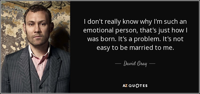 I don't really know why I'm such an emotional person, that's just how I was born. It's a problem. It's not easy to be married to me. - David Gray