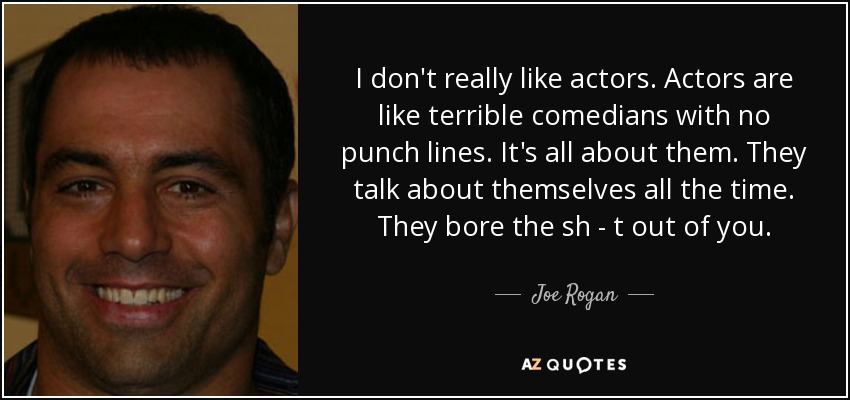 I don't really like actors. Actors are like terrible comedians with no punch lines. It's all about them. They talk about themselves all the time. They bore the sh - t out of you. - Joe Rogan