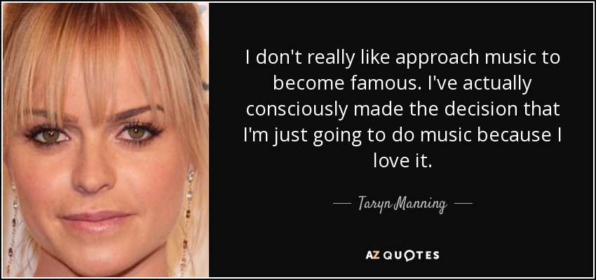 I don't really like approach music to become famous. I've actually consciously made the decision that I'm just going to do music because I love it. - Taryn Manning