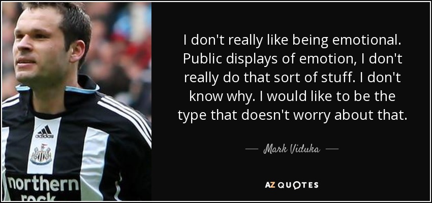 I don't really like being emotional. Public displays of emotion, I don't really do that sort of stuff. I don't know why. I would like to be the type that doesn't worry about that. - Mark Viduka