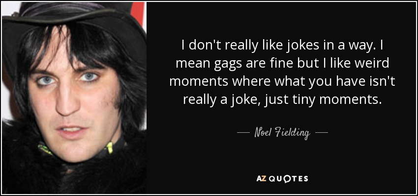 I don't really like jokes in a way. I mean gags are fine but I like weird moments where what you have isn't really a joke, just tiny moments. - Noel Fielding