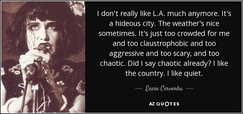 I don't really like L.A. much anymore. It's a hideous city. The weather's nice sometimes. It's just too crowded for me and too claustrophobic and too aggressive and too scary, and too chaotic. Did I say chaotic already? I like the country. I like quiet. - Exene Cervenka