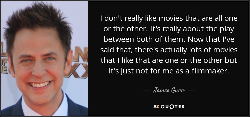 I don't really like movies that are all one or the other. It's really about the play between both of them. Now that I've said that, there's actually lots of movies that I like that are one or the other but it's just not for me as a filmmaker. - James Gunn