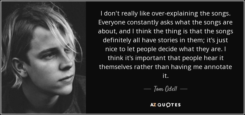 I don't really like over-explaining the songs. Everyone constantly asks what the songs are about, and I think the thing is that the songs definitely all have stories in them; it's just nice to let people decide what they are. I think it's important that people hear it themselves rather than having me annotate it. - Tom Odell