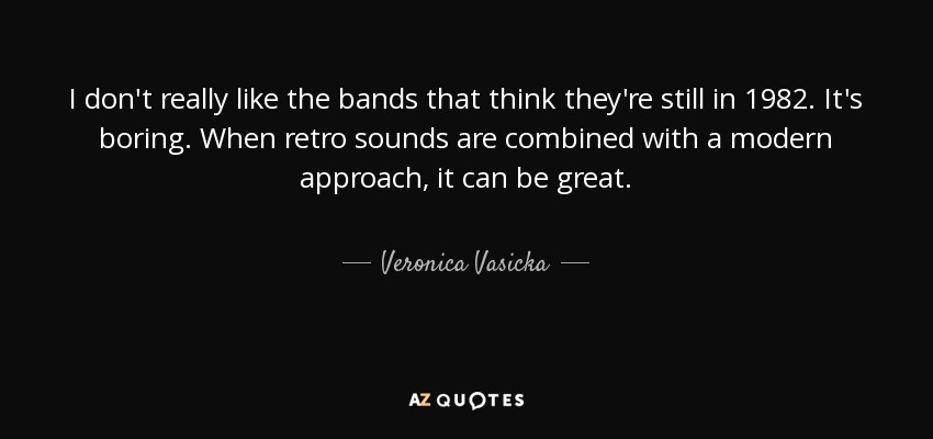 I don't really like the bands that think they're still in 1982. It's boring. When retro sounds are combined with a modern approach, it can be great. - Veronica Vasicka