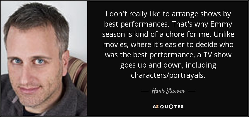 I don't really like to arrange shows by best performances. That's why Emmy season is kind of a chore for me. Unlike movies, where it's easier to decide who was the best performance, a TV show goes up and down, including characters/portrayals. - Hank Stuever