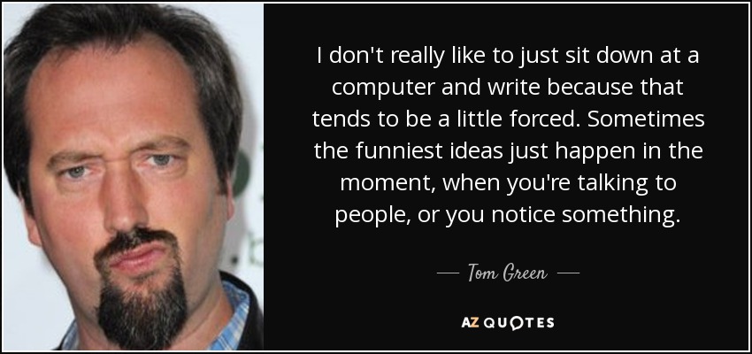 I don't really like to just sit down at a computer and write because that tends to be a little forced. Sometimes the funniest ideas just happen in the moment, when you're talking to people, or you notice something. - Tom Green