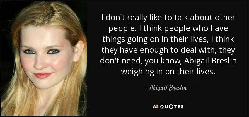 I don't really like to talk about other people. I think people who have things going on in their lives, I think they have enough to deal with, they don't need, you know, Abigail Breslin weighing in on their lives. - Abigail Breslin