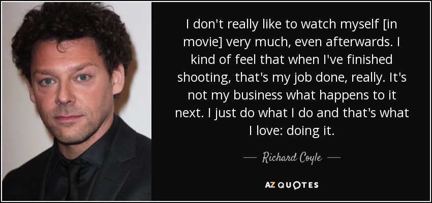 I don't really like to watch myself [in movie] very much, even afterwards. I kind of feel that when I've finished shooting, that's my job done, really. It's not my business what happens to it next. I just do what I do and that's what I love: doing it. - Richard Coyle