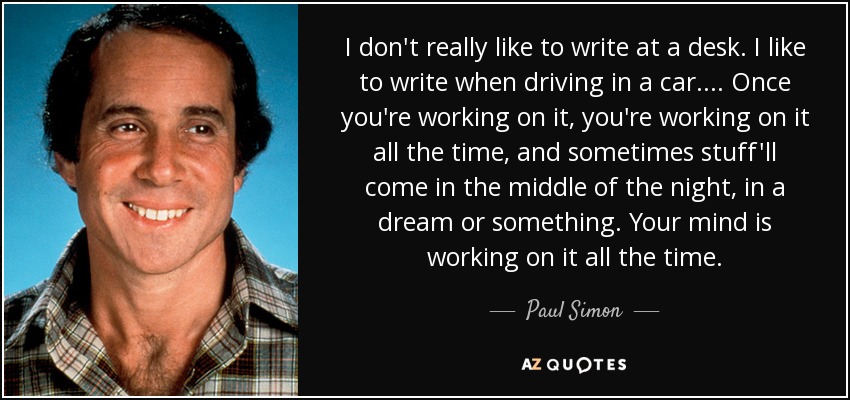 I don't really like to write at a desk. I like to write when driving in a car. ... Once you're working on it, you're working on it all the time, and sometimes stuff'll come in the middle of the night, in a dream or something. Your mind is working on it all the time. - Paul Simon