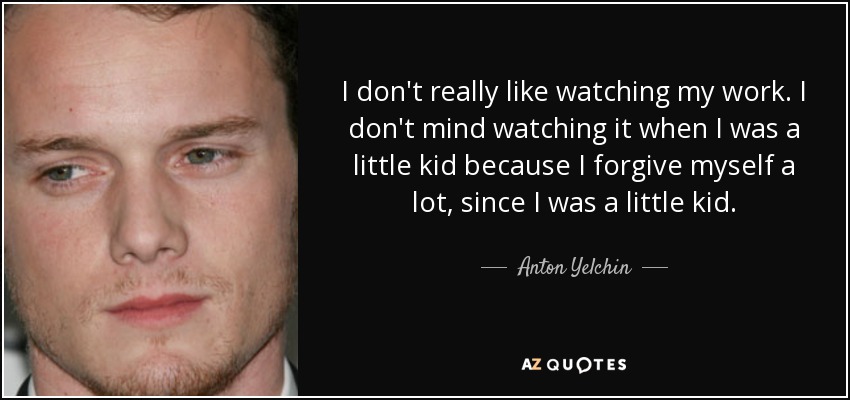 I don't really like watching my work. I don't mind watching it when I was a little kid because I forgive myself a lot, since I was a little kid. - Anton Yelchin