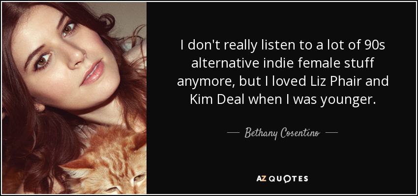 I don't really listen to a lot of 90s alternative indie female stuff anymore, but I loved Liz Phair and Kim Deal when I was younger. - Bethany Cosentino