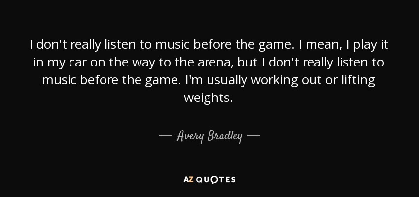 I don't really listen to music before the game. I mean, I play it in my car on the way to the arena, but I don't really listen to music before the game. I'm usually working out or lifting weights. - Avery Bradley