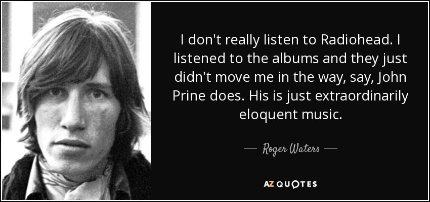 I don't really listen to Radiohead. I listened to the albums and they just didn't move me in the way, say, John Prine does. His is just extraordinarily eloquent music. - Roger Waters