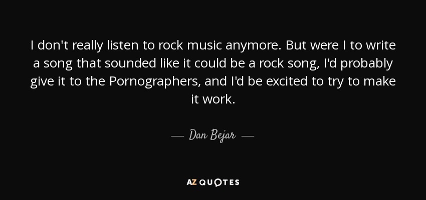 I don't really listen to rock music anymore. But were I to write a song that sounded like it could be a rock song, I'd probably give it to the Pornographers, and I'd be excited to try to make it work. - Dan Bejar