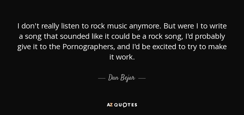 I don't really listen to rock music anymore. But were I to write a song that sounded like it could be a rock song, I'd probably give it to the Pornographers, and I'd be excited to try to make it work. - Dan Bejar