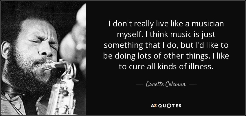 I don't really live like a musician myself. I think music is just something that I do, but I'd like to be doing lots of other things. I like to cure all kinds of illness. - Ornette Coleman