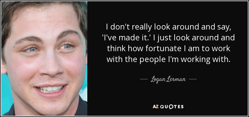I don't really look around and say, 'I've made it.' I just look around and think how fortunate I am to work with the people I'm working with. - Logan Lerman