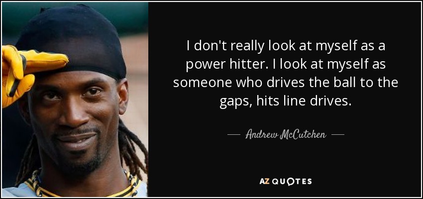 I don't really look at myself as a power hitter. I look at myself as someone who drives the ball to the gaps, hits line drives. - Andrew McCutchen