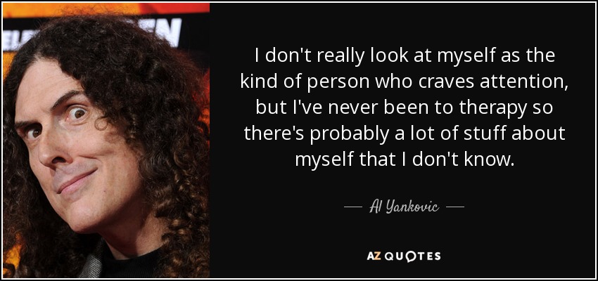 I don't really look at myself as the kind of person who craves attention, but I've never been to therapy so there's probably a lot of stuff about myself that I don't know. - Al Yankovic