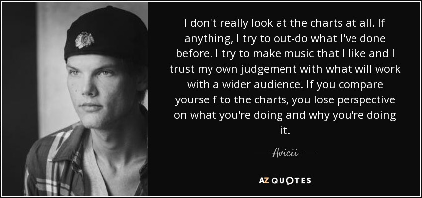 I don't really look at the charts at all. If anything, I try to out-do what I've done before. I try to make music that I like and I trust my own judgement with what will work with a wider audience. If you compare yourself to the charts, you lose perspective on what you're doing and why you're doing it. - Avicii