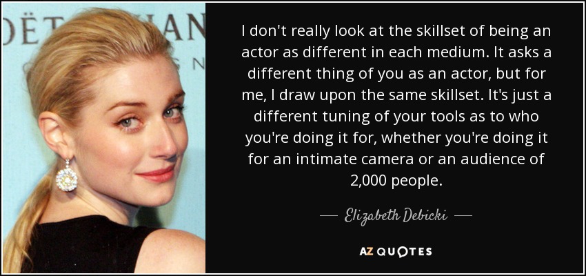 I don't really look at the skillset of being an actor as different in each medium. It asks a different thing of you as an actor, but for me, I draw upon the same skillset. It's just a different tuning of your tools as to who you're doing it for, whether you're doing it for an intimate camera or an audience of 2,000 people. - Elizabeth Debicki