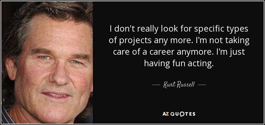 I don't really look for specific types of projects any more. I'm not taking care of a career anymore. I'm just having fun acting. - Kurt Russell