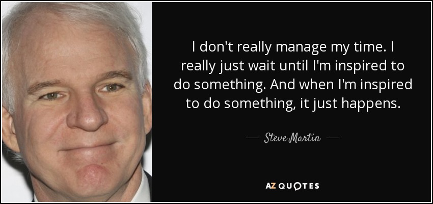 I don't really manage my time. I really just wait until I'm inspired to do something. And when I'm inspired to do something, it just happens. - Steve Martin