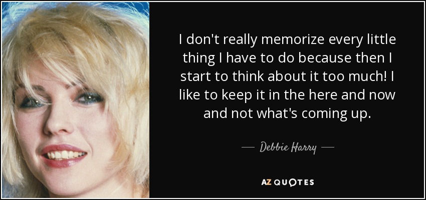 I don't really memorize every little thing I have to do because then I start to think about it too much! I like to keep it in the here and now and not what's coming up. - Debbie Harry