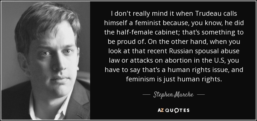 I don't really mind it when Trudeau calls himself a feminist because, you know, he did the half-female cabinet; that's something to be proud of. On the other hand, when you look at that recent Russian spousal abuse law or attacks on abortion in the U.S, you have to say that's a human rights issue, and feminism is just human rights. - Stephen Marche