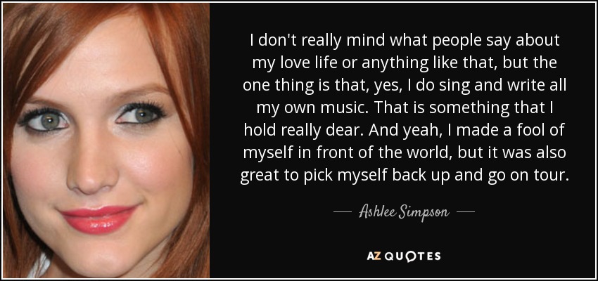 I don't really mind what people say about my love life or anything like that, but the one thing is that, yes, I do sing and write all my own music. That is something that I hold really dear. And yeah, I made a fool of myself in front of the world, but it was also great to pick myself back up and go on tour. - Ashlee Simpson