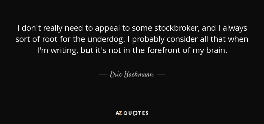 I don't really need to appeal to some stockbroker, and I always sort of root for the underdog. I probably consider all that when I'm writing, but it's not in the forefront of my brain. - Eric Bachmann