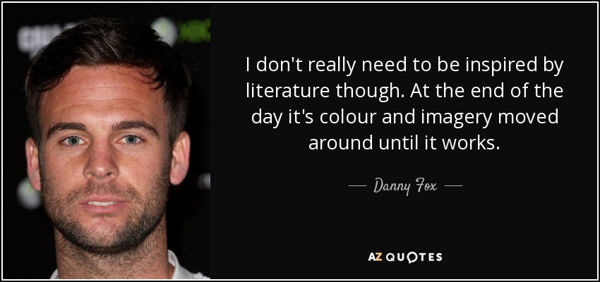 I don't really need to be inspired by literature though. At the end of the day it's colour and imagery moved around until it works. - Danny Fox