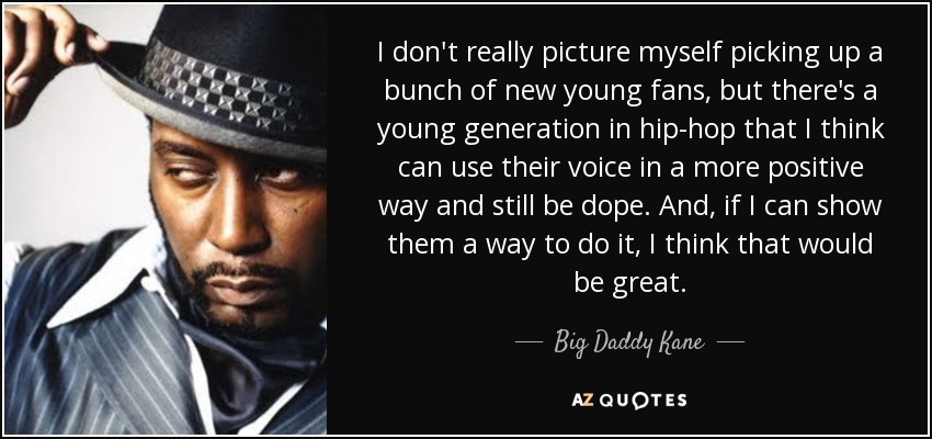 I don't really picture myself picking up a bunch of new young fans, but there's a young generation in hip-hop that I think can use their voice in a more positive way and still be dope. And, if I can show them a way to do it, I think that would be great. - Big Daddy Kane