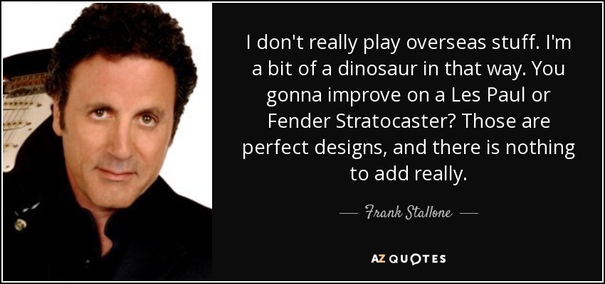 I don't really play overseas stuff. I'm a bit of a dinosaur in that way. You gonna improve on a Les Paul or Fender Stratocaster? Those are perfect designs, and there is nothing to add really. - Frank Stallone