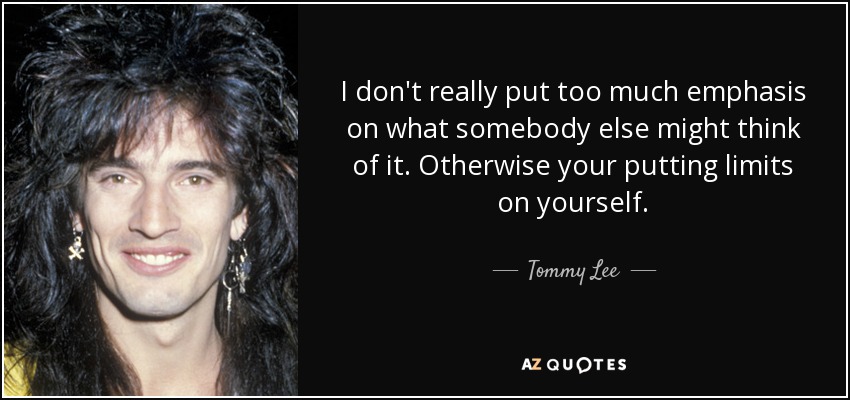 I don't really put too much emphasis on what somebody else might think of it. Otherwise your putting limits on yourself. - Tommy Lee