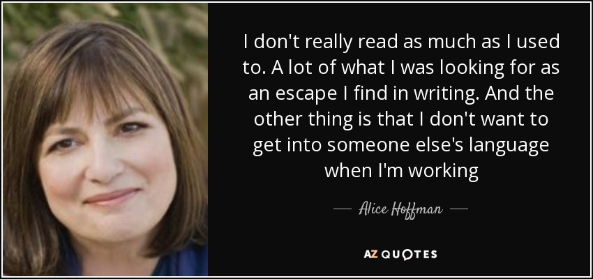 I don't really read as much as I used to. A lot of what I was looking for as an escape I find in writing. And the other thing is that I don't want to get into someone else's language when I'm working - Alice Hoffman
