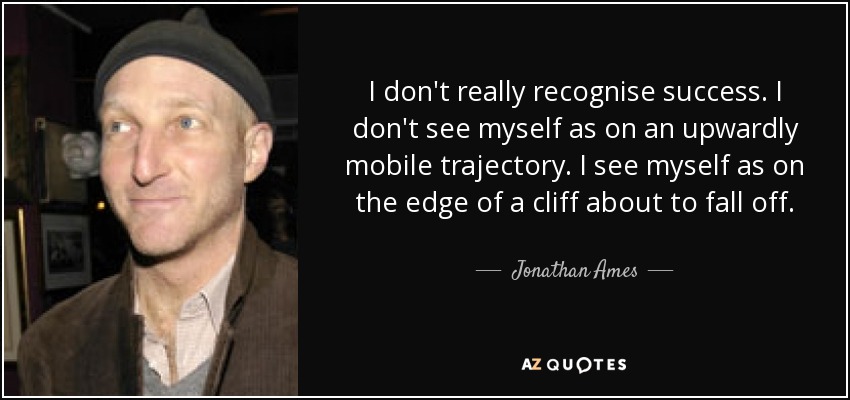 I don't really recognise success. I don't see myself as on an upwardly mobile trajectory. I see myself as on the edge of a cliff about to fall off. - Jonathan Ames