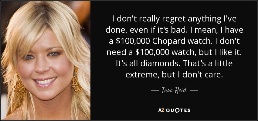 I don't really regret anything I've done, even if it's bad. I mean, I have a $100,000 Chopard watch. I don't need a $100,000 watch, but I like it. It's all diamonds. That's a little extreme, but I don't care. - Tara Reid