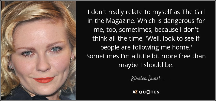 I don't really relate to myself as The Girl in the Magazine. Which is dangerous for me, too, sometimes, because I don't think all the time, 'Well, look to see if people are following me home.' Sometimes I'm a little bit more free than maybe I should be. - Kirsten Dunst
