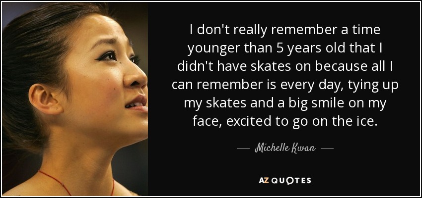 I don't really remember a time younger than 5 years old that I didn't have skates on because all I can remember is every day, tying up my skates and a big smile on my face, excited to go on the ice. - Michelle Kwan