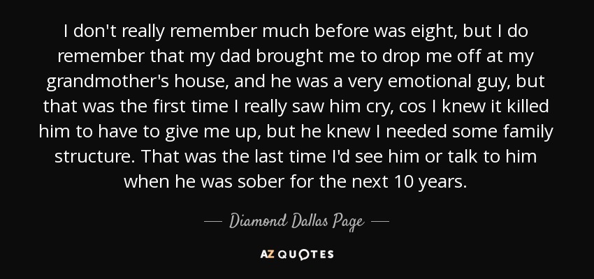 I don't really remember much before was eight, but I do remember that my dad brought me to drop me off at my grandmother's house, and he was a very emotional guy, but that was the first time I really saw him cry, cos I knew it killed him to have to give me up, but he knew I needed some family structure. That was the last time I'd see him or talk to him when he was sober for the next 10 years. - Diamond Dallas Page