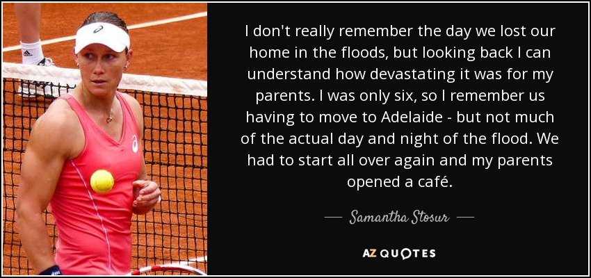 I don't really remember the day we lost our home in the floods, but looking back I can understand how devastating it was for my parents. I was only six, so I remember us having to move to Adelaide - but not much of the actual day and night of the flood. We had to start all over again and my parents opened a café. - Samantha Stosur