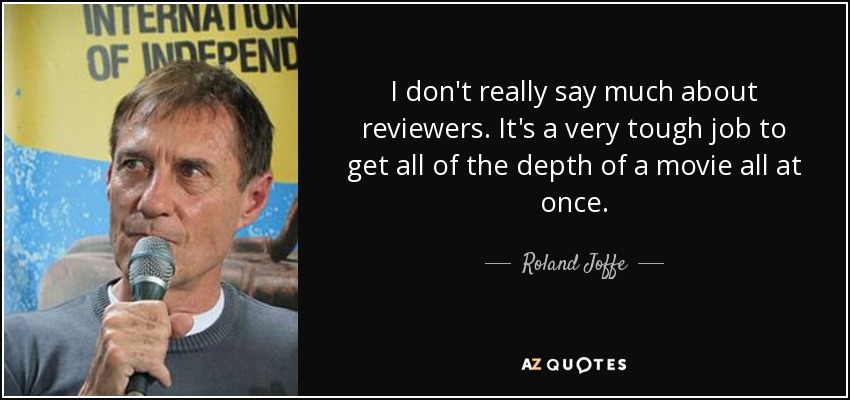 I don't really say much about reviewers. It's a very tough job to get all of the depth of a movie all at once. - Roland Joffe